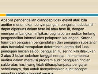 Apabila pengendalian dianggap tidak efektif atau bila
auditor menemukan penyimpangan, pengujian substantif
dapat diperluas dalam fase ini atau fase III, dengan
mempertimbangkan imlpikasi bagi laporan auditor tentang
pengendalian internal atas pelaporan keuangan. Karena
hasil dari pengujian pengendalian dan pengujian substantif
atas transaksi merupakan determinan utama dari luas
pengujian rincian saldo, pengujian itu sering kali dilakukan
2 atau 3 bulan sebelum tanggal neraca. Ini membantu
auditor dalam merevisi program audit pengujian rincian
saldo atas hasil yang tidak diharapkanpada pengujian
sebelumnya, dan untuk menyelesaikan audit secepat
 