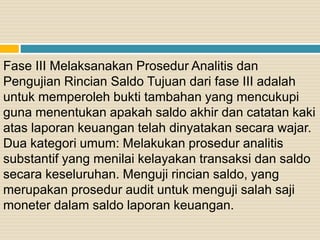 Fase III Melaksanakan Prosedur Analitis dan
Pengujian Rincian Saldo Tujuan dari fase III adalah
untuk memperoleh bukti tambahan yang mencukupi
guna menentukan apakah saldo akhir dan catatan kaki
atas laporan keuangan telah dinyatakan secara wajar.
Dua kategori umum: Melakukan prosedur analitis
substantif yang menilai kelayakan transaksi dan saldo
secara keseluruhan. Menguji rincian saldo, yang
merupakan prosedur audit untuk menguji salah saji
moneter dalam saldo laporan keuangan.
 