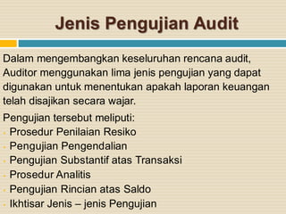 Jenis Pengujian Audit
Dalam mengembangkan keseluruhan rencana audit,
Auditor menggunakan lima jenis pengujian yang dapat
digunakan untuk menentukan apakah laporan keuangan
telah disajikan secara wajar.
Pengujian tersebut meliputi:
• Prosedur Penilaian Resiko
• Pengujian Pengendalian
• Pengujian Substantif atas Transaksi
• Prosedur Analitis
• Pengujian Rincian atas Saldo
• Ikhtisar Jenis – jenis Pengujian
 