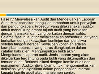 Fase IV Menyelesaikan Audit dan Mengeluarkan Laporan
Audit Melaksanakan pengujian tambahan untuk penyajian
dan pengungkapan. Prosedur yang dilaksanakan auditor
untuk mendukung empat tujuan audit yang berkaitan
dengan transaksi dan yang berkaitan dengan saldo.
Selama fase ini auditor melaksanakan prosedur audit yang
berkaitan dengan kewajiban kontinjen dan peristiwa
setelah tanggal neraca. Kewajiban kontinjen adalah
kewajiban potensial yang harus diungkapkan dalam
catatan kaki klien. Mengumpulkan bukti akhir.
Mengeluarkan laporan audit. Jenis laporan yang akan
dikeluarkan tergantung pada bukti yang dikumpulkan dan
temuan audit. Berkomunikasi dengan komite audit dan
manajemen. Auditor diwajibkan untuk mengomunikasikan
defisiensi yang signifikan dalam pengendalian internal
kepada komite audit atau manajemen senior.
 