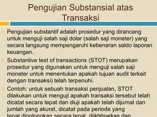Pengujian Substansial atas
Transaksi
 Pengujian substantif adalah prosedur yang dirancang
untuk menguji salah saji dolar (salah saji moneter) yang
secara langsung mempengaruhi kebenaran saldo laporan
keuangan.
 Substantive test of transactions (STOT) merupakan
prosedur yang digunakan untuk menguji salah saji
moneter untuk menentukan apakah tujuan audit terkait
dengan transaksi) telah terpenuhi.
 Contoh: untuk sebuah transaksi penjualan, STOT
dilakukan untuk menguji apakah transaksi tersebut telah
dicatat secara tepat dan diuji apakah telah dijurnal dan
jumlah yang akurat, dicatat pada periode yang
 