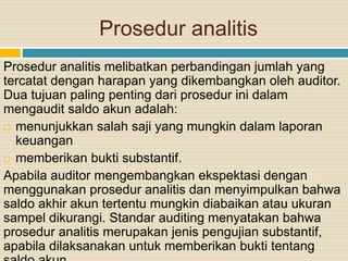 Prosedur analitis
Prosedur analitis melibatkan perbandingan jumlah yang
tercatat dengan harapan yang dikembangkan oleh auditor.
Dua tujuan paling penting dari prosedur ini dalam
mengaudit saldo akun adalah:
 menunjukkan salah saji yang mungkin dalam laporan
keuangan
 memberikan bukti substantif.
Apabila auditor mengembangkan ekspektasi dengan
menggunakan prosedur analitis dan menyimpulkan bahwa
saldo akhir akun tertentu mungkin diabaikan atau ukuran
sampel dikurangi. Standar auditing menyatakan bahwa
prosedur analitis merupakan jenis pengujian substantif,
apabila dilaksanakan untuk memberikan bukti tentang
 