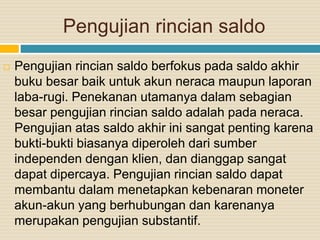 Pengujian rincian saldo
 Pengujian rincian saldo berfokus pada saldo akhir
buku besar baik untuk akun neraca maupun laporan
laba-rugi. Penekanan utamanya dalam sebagian
besar pengujian rincian saldo adalah pada neraca.
Pengujian atas saldo akhir ini sangat penting karena
bukti-bukti biasanya diperoleh dari sumber
independen dengan klien, dan dianggap sangat
dapat dipercaya. Pengujian rincian saldo dapat
membantu dalam menetapkan kebenaran moneter
akun-akun yang berhubungan dan karenanya
merupakan pengujian substantif.
 