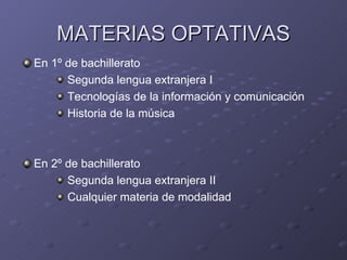 MATERIAS OPTATIVAS
En 1º de bachillerato
      Segunda lengua extranjera I
      Tecnologías de la información y comunicación
      Historia de la música



En 2º de bachillerato
      Segunda lengua extranjera II
      Cualquier materia de modalidad
 