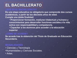 EL BACHILLERATO
¿QUÉ ES EL BACHILLERATO?
Es una etapa educativa no obligatoria que comprende dos cursos
académicos, a partir de los dieciséis años de edad.
Cumple una doble finalidad:
   • Proporcionar formación, madurez intelectual y humana y
   conocimientos para desarrollar funciones sociales a la vida
   activa con responsabilidad y competencia.
   • Capacitar a los alumnos para acceder a la educación
   superior
¿CÓMO SE ACCEDE?
Se accede tras la obtención del Título de Graduado en Educación
Secundaria.

MODALIDADES
• Ciencias y Tecnología
•Humanidades y Ciencias Sociales.
• Artes.
 
