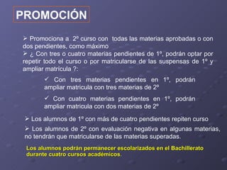 PROMOCIÓN
 Promociona a 2º curso con todas las materias aprobadas o con
dos pendientes, como máximo
 ¿ Con tres o cuatro materias pendientes de 1º, podrán optar por
repetir todo el curso o por matricularse de las suspensas de 1º y
ampliar matrícula ?:
        Con tres materias pendientes en 1º, podrán
       ampliar matricula con tres materias de 2º
        Con cuatro materias pendientes en 1º, podrán
       ampliar matricula con dos materias de 2º
  Los alumnos de 1º con más de cuatro pendientes repiten curso
  Los alumnos de 2º con evaluación negativa en algunas materias,
 no tendrán que matricularse de las materias superadas.
 Los alumnos podrán permanecer escolarizados en el Bachillerato
 durante cuatro cursos académicos.
 