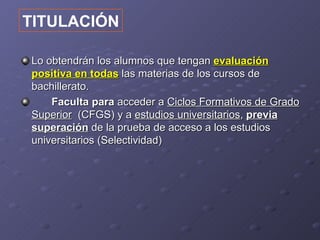 TITULACIÓN

Lo obtendrán los alumnos que tengan evaluación
positiva en todas las materias de los cursos de
bachillerato.
    Faculta para acceder a Ciclos Formativos de Grado
Superior (CFGS) y a estudios universitarios, previa
superación de la prueba de acceso a los estudios
universitarios (Selectividad)
 