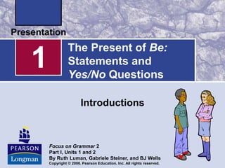 Focus on Grammar 2
Part I, Units 1 and 2
By Ruth Luman, Gabriele Steiner, and BJ Wells
Copyright © 2006. Pearson Education, Inc. All rights reserved.
1
Introductions
The Present of Be:
Statements and
Yes/No Questions
 