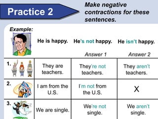 Make negative
contractions for these
sentences.
Practice 2
Example:
1.
2.
3.
He is happy. He’s not happy. He isn’t happy.
They are
teachers.
They’re not
teachers.
They aren’t
teachers.
We are single.
We’re not
single.
We aren’t
single.
I am from the
U.S.
I’m not from
the U.S. X
Answer 1 Answer 2
 