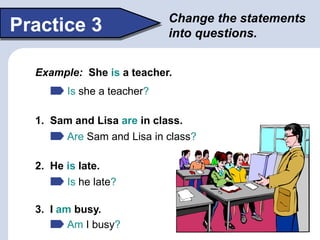 Change the statements
into questions.Practice 3
Example: She is a teacher.
Is she a teacher?
1. Sam and Lisa are in class.
2. He is late.
3. I am busy.
Are Sam and Lisa in class?
Is he late?
Am I busy?
 