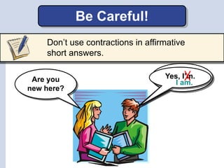 Yes,Yes, I’m.
Don’t use contractions in affirmative
short answers.
Be Careful!
Are you
new here?
I am.
 