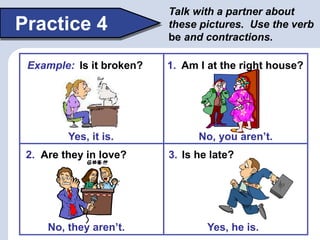 Practice 4
Talk with a partner about
these pictures. Use the verb
be and contractions.
Yes, he is.
No, you aren’t.
Am I at the right house?1.
Are they in love?2.
No, they aren’t.
Is he late?3.
Yes, it is.
Example: Is it broken?
 