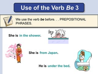 Use of the Verb Be 3
She is in the shower.
She is
He is
from Japan.
under the bed.
We use the verb be before. . . PREPOSITIONAL
PHRASES.
 