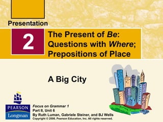 The Present of Be:
Questions with Where;
Prepositions of Place
A Big City
2
Focus on Grammar 1
Part II, Unit 6
By Ruth Luman, Gabriele Steiner, and BJ Wells
Copyright © 2006. Pearson Education, Inc. All rights reserved.
 