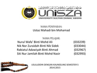 NAMA PENSYARAH:
Ustaz Mahadi bin Mohamad
NAMA PELAJAR:
Nurul Wafa’ Binti Mohd Ali (033239)
Nik Nor Zuraidah Binti Nik Sidek (033044)
Rabiatul Adawiyah Binti Ahmad (032967)
Siti Nur Jamilah Binti Mohd Nasir (032993)
USULUDDIN DENGAN KAUNSELING SEMESTER 5
2014|2015
 