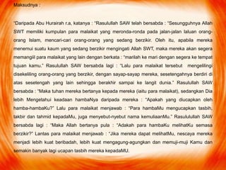 Maksudnya :
“Daripada Abu Hurairah r.a, katanya : “Rasulullah SAW telah bersabda : “Sesungguhnya Allah
SWT memiliki kumpulan para malaikat yang meronda-ronda pada jalan-jalan laluan orang-
orang Islam, mencari-cari orang-orang yang sedang berzikir. Oleh itu, apabila mereka
menemui suatu kaum yang sedang berzikir mengingati Allah SWT, maka mereka akan segera
memangiil para malaikat yang lain dengan berkata : “marilah ke mari dengan segera ke tempat
tujuan kamu.” Rasulullah SAW bersabda lagi : “Lalu para malaikat tersebut mengelilingi
disekeliling orang-orang yang berzikir, dengan sayap-sayap mereka, sesetengahnya berdiri di
atas sesetengah yang lain sehingga berakhir sampai ke langit dunia.” Rasulullah SAW
bersabda : “Maka tuhan mereka bertanya kepada mereka (iaitu para malaikat), sedangkan Dia
lebih Mengetahui keadaan hambaNya daripada mereka : “Apakah yang diucapkan oleh
hamba-hambaKu?” Lalu para malaikat menjawab : “Para hambaMu mengucapkan tasbih,
takbir dan tahmid kepadaMu, juga menyebut-nyebut nama kemuliaanMu.” Rasululullah SAW
bersabda lagi : “Maka Allah bertanya pula : “Adakah para hambaKu melihatKu semasa
berzikir?” Lantas para malaikat menjawab : “Jika mereka dapat melihatMu, nescaya mereka
menjadi lebih kuat beribadah, lebih kuat mengagung-agungkan dan memuji-muji Kamu dan
semakin banyak lagi ucapan tasbih mereka kepadaMU.
 