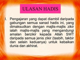 ULASAN HADIS
I. Pengajaran yang dapat diambil daripada
gabungan semua sanad hadis ini, yang
dimaksudkan dengan majlis-majlis zikir
ialah majlis-majlis yang mengandungi
amalan berzikir kepada Allah SWT
daripada semua jenis zikir (tasbih, takbir
dan selain keduanya) untuk kebaikan
dunia dan akhirat.
 