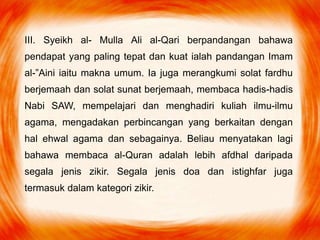 III. Syeikh al- Mulla Ali al-Qari berpandangan bahawa
pendapat yang paling tepat dan kuat ialah pandangan Imam
al-”Aini iaitu makna umum. Ia juga merangkumi solat fardhu
berjemaah dan solat sunat berjemaah, membaca hadis-hadis
Nabi SAW, mempelajari dan menghadiri kuliah ilmu-ilmu
agama, mengadakan perbincangan yang berkaitan dengan
hal ehwal agama dan sebagainya. Beliau menyatakan lagi
bahawa membaca al-Quran adalah lebih afdhal daripada
segala jenis zikir. Segala jenis doa dan istighfar juga
termasuk dalam kategori zikir.
 
