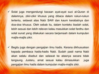  Solat juga mengandungi bacaan ayat-ayat suci al-Quran di
dalamnya, zikir-zikir khusus yang dibaca dalam rukun-rukun
tertentu, selawat atas Nabi SAW dan kaum kerabatnya dan
doa-doa khusus. Oleh sebab itu, dalam konteks ibadah solat,
lebih sesuai dan lebih releven kalau masukkan solat fardhu dan
solat sunat yang dilakukan secara berjemaah dalam kumpulan
majlis-majlis zikir.
 Begitu juga dengan pengajian ilmu hadis. Kerana dikhususkan
kepada pembaca hadis-hadis Nabi. Sudah pasti nama Nabi
akan selalu disebut dan selawat ke atasnya secara tidak
langsung. Justeru, amat sesuai kalau dimasukkan juga
pengajian ilmu hadis dalam kumpulan majlis-majlis zikir.
 