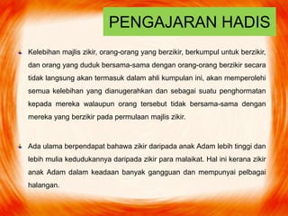 PENGAJARAN HADIS
Kelebihan majlis zikir, orang-orang yang berzikir, berkumpul untuk berzikir,
dan orang yang duduk bersama-sama dengan orang-orang berzikir secara
tidak langsung akan termasuk dalam ahli kumpulan ini, akan memperolehi
semua kelebihan yang dianugerahkan dan sebagai suatu penghormatan
kepada mereka walaupun orang tersebut tidak bersama-sama dengan
mereka yang berzikir pada permulaan majlis zikir.
Ada ulama berpendapat bahawa zikir daripada anak Adam lebih tinggi dan
lebih mulia kedudukannya daripada zikir para malaikat. Hal ini kerana zikir
anak Adam dalam keadaan banyak gangguan dan mempunyai pelbagai
halangan.
 