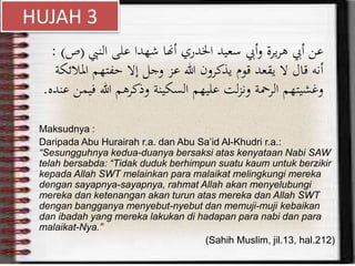‫النيب‬ ‫على‬ ‫شهدا‬ ‫أهنا‬ ‫اخلدري‬ ‫سعيد‬ ‫أيب‬‫و‬ ‫يرة‬‫ر‬‫ه‬ ‫أيب‬ ‫عن‬(‫ص‬: )
‫ا‬ ‫حفتهم‬ ‫إال‬ ‫وجل‬ ‫عز‬ ‫هللا‬ ‫يذكرون‬ ‫قوم‬ ‫يقعد‬ ‫ال‬ ‫قال‬ ‫أنه‬‫ملالئكة‬
‫هللا‬ ‫وذكرهم‬ ‫السكينة‬ ‫عليهم‬ ‫لت‬‫ز‬‫ون‬ ‫الرمحة‬ ‫وغشيتهم‬‫عنده‬ ‫فيمن‬.
Maksudnya :
Daripada Abu Hurairah r.a. dan Abu Sa’id Al-Khudri r.a.:
“Sesungguhnya kedua-duanya bersaksi atas kenyataan Nabi SAW
telah bersabda: “Tidak duduk berhimpun suatu kaum untuk berzikir
kepada Allah SWT melainkan para malaikat melingkungi mereka
dengan sayapnya-sayapnya, rahmat Allah akan menyelubungi
mereka dan ketenangan akan turun atas mereka dan Allah SWT
dengan bangganya menyebut-nyebut dan memuji-muji kebaikan
dan ibadah yang mereka lakukan di hadapan para nabi dan para
malaikat-Nya.”
(Sahih Muslim, jil.13, hal.212)
HUJAH 3
 