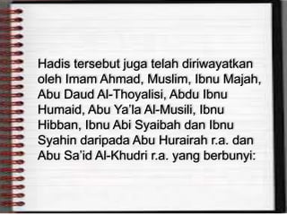 Hadis tersebut juga telah diriwayatkan
oleh Imam Ahmad, Muslim, Ibnu Majah,
Abu Daud Al-Thoyalisi, Abdu Ibnu
Humaid, Abu Ya’la Al-Musili, Ibnu
Hibban, Ibnu Abi Syaibah dan Ibnu
Syahin daripada Abu Hurairah r.a. dan
Abu Sa’id Al-Khudri r.a. yang berbunyi:
 