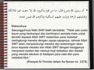 •‫هللا‬ ‫رسول‬ ‫أن‬(‫ص‬)‫قال‬:‫هبم‬ ‫حفت‬ ‫إال‬ ‫هللا‬ ‫يذكرون‬ ‫قوم‬ ‫من‬ ‫ما‬‫املالئكة‬
‫فيمن‬ ‫هللا‬ ‫وذكرهم‬ ‫السكينة‬ ‫عليهم‬ ‫لت‬‫ز‬‫ون‬ ‫الرمحة‬ ‫وغشيتهم‬‫عنده‬.
Maksudnya:
Sesungguhnya Nabi SAW telah bersabda: “Tidak ada suatu
kaum yang berkumpul dan berhimpun semata-mata untuk
berzikir kepada Allah SWT melainkan para malaikat
melingkungi mereka dengan sayap-sayapnya, rahmat Allah
SWT akan menyelubungi mereka dan ketenangan akan
turun kepada mereka dan Allah SWT dengan bangganya
menyebut-nyebut dan memuji-muji kebaikan dan ibadah
yang mereka lakukan di hadapan para nabi dan para
malaikat-Nya.”
(Riwayat At-Tirmidzi dalam As-Sunan no. 3378)
 