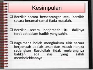 Berzikir secara berseorangan atau berzikir
secara beramai-ramai tiada masalah.
 Berzikir secara berjemaah itu dalilnya
terdapat dalam hadith yang sahih.
 Bagaimana boleh menghukum zikir secara
berjemaah adalah sesat dan masuk neraka
sedangkan Rasulullah tidak melarangnya
bahkan ada nas yang sahih
membolehkannya
Kesimpulan
 