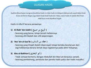Apabila dibuat kajian mengenai kesahihan hadis ini,lafaz hadis ini didapati tidak pernah wujud dalam kitab
Sunanal-Darimi.Begitu juga dalam kitab-kitab hadis lain. Maka, status hadis iniadalah dha’if dan
tidak kuatuntukdijadikan hujjah.
Hadis ini dha’if kerana perawinya:
1) Al-Rabi’ bin Sobih ( ‫صبيح‬ ‫بن‬ ‫بيع‬‫ر‬‫ال‬ )
- Seorang yang benar, tetapi lemah hafalannya.
- Seorang ahli ibadah dan ahli peperangan.
2) ‘Ata’ bin al-Saa’ib ( ‫السائب‬ ‫بن‬ ‫عطاء‬ )
- Seorang yang thiqah (boleh dipercayai) tetapi berlaku kecelaruan dari
segi hafalannya kerana lemah daya ingatannya pada akhir hidupnya.
3) Abu al-Bakhtari ( ‫البخرتي‬ ‫أبو‬ )
- Tidak sempat bertemu dengan Abdullah bin Mas’ud (terputus sanad).
- Seorang pembohong, pendusta dan pereka hadis palsu dan hadis maudhu’.
ULASAN HADIS
 