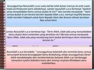 Sesungguhnya Rasulullah s.a.w suatu ketika telah keluar menuju ke arah suatu
majlis perhimpunan para sahabatnya. Lantas rasulullah s.a.w bertanya “apakah
yang menyebabkan kamu semua duduk di sini?” lalu mereka menjawab: “ kami
semua duduk di sini kerana berzikir kepada Allah s.w.t, memuji-mujiNYa kerana
telah memberi hidayah untuk kami kepada Islam dan kerana nikmat kurniaan-
Nya untuk kami.
Lantas Rasulullah s.a.w bertanya lagi: “Demi Allah, tidak ada yang menyebabkan
kamu duduk disini melainkan yang demikian itu? Mereka semua menjawab:
“demi Allah, tidak ada yang mendorong kami duduk berhimpun disini melainkan
kerana itu.”
Rasulullah s.a.w bersabda: “ sesungguhnya bukanlah aku meminta kamu semua
bersumpah kerana beranggapan kamu berbohong, tetapi sesungguhnya Jibrail
telah mendatangiku dan memberitahuku bahawa Allah s.w.t berbangga
menyebut-nyebut kebaikan kamu dan memuji-mujinya dihadapan para
malaikatNya.
 