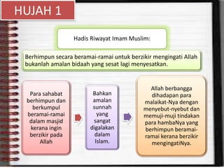 HUJAH 1
Hadis Riwayat Imam Muslim:
Berhimpun secara beramai-ramai untuk berzikir mengingati Allah
bukanlah amalan bidaah yang sesat lagi menyesatkan.
Para sahabat
berhimpun dan
berkumpul
beramai-ramai
dalam masjid
kerana ingin
berzikir pada
Allah
Bahkan
amalan
sunnah
yang
sangat
digalakan
dalam
Islam.
Allah berbangga
dihadapan para
malaikat-Nya dengan
menyebut-nyebut dan
memuji-muji tindakan
para hambaNya yang
berhimpun beramai-
ramai kerana berzikir
mengingatiNya.
 