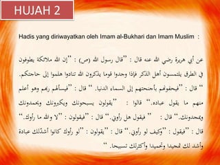 Hadis yang diriwayatkan oleh Imam al-Bukhari dan Imam Muslim :
‫عن‬‫أيب‬‫يرة‬‫ر‬‫ه‬‫رضي‬‫هللا‬‫عنه‬‫قال‬:”‫قال‬‫رسول‬‫هللا‬(‫ص‬):”‫إن‬‫هللا‬‫مالئ‬‫كة‬‫يطوفون‬
‫يف‬‫الطرق‬‫يلتمسون‬‫أهل‬‫الذكر‬‫فإذا‬‫ا‬‫و‬‫وجد‬‫قوما‬‫يذكرون‬‫هللا‬‫ا‬‫و‬‫تناد‬‫ا‬‫و‬‫هلم‬‫إىل‬‫حاجتكم‬.
“‫قال‬:”‫فيحفوهنم‬‫بأجنحتهم‬‫إىل‬‫السماء‬‫الدنيا‬.“‫قال‬:”‫فيسأهلم‬‫ر‬‫هبم‬‫وهو‬‫أعلم‬
‫منهم‬‫ما‬‫يقول‬‫عباده‬.“‫ا‬‫و‬‫قال‬:”‫يقولون‬‫يسبحونك‬‫ويكربونك‬‫وحيمدون‬‫ك‬
‫ميجدونك‬‫و‬.“‫قال‬:”‫فيقول‬‫هل‬‫أوين‬‫ر‬.“‫قال‬:”‫لون‬‫و‬‫فيق‬:”‫ال‬‫وهللا‬‫ما‬‫ر‬‫أوك‬.“
‫قال‬:”‫فيقول‬:”‫كيف‬‫و‬‫لو‬‫أوين‬‫ر‬.“‫قال‬:”‫لون‬‫و‬‫يق‬:”‫لو‬‫أوك‬‫ر‬‫ا‬‫و‬‫كان‬‫أشد‬‫لك‬‫عبادة‬
‫أشد‬‫و‬‫لك‬‫متجيدا‬‫وحتميدا‬‫لك‬‫ر‬‫أكث‬‫و‬‫تسبيحا‬.“
HUJAH 2
 