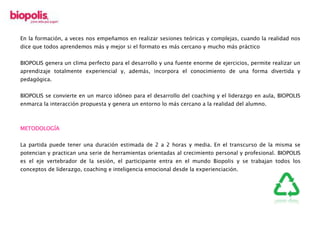 En la formación, a veces nos empeñamos en realizar sesiones teóricas y complejas, cuando la realidad nos
dice que todos aprendemos más y mejor si el formato es más cercano y mucho más práctico
BIOPOLIS genera un clima perfecto para el desarrollo y una fuente enorme de ejercicios, permite realizar un
aprendizaje totalmente experiencial y, además, incorpora el conocimiento de una forma divertida y
pedagógica.
BIOPOLIS se convierte en un marco idóneo para el desarrollo del coaching y el liderazgo en aula, BIOPOLIS
enmarca la interacción propuesta y genera un entorno lo más cercano a la realidad del alumno.
METODOLOGÍA
La partida puede tener una duración estimada de 2 a 2 horas y media. En el transcurso de la misma se
potencian y practican una serie de herramientas orientadas al crecimiento personal y profesional. BIOPOLIS
es el eje vertebrador de la sesión, el participante entra en el mundo Biopolis y se trabajan todos los
conceptos de liderazgo, coaching e inteligencia emocional desde la experienciación.
 