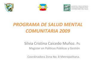 Silvia Cristina Caicedo Muñoz.  Ps Magister en Políticas Públicas y Gestión Coordinadora Zona No. 8 Metropolitana. PROGRAMA DE SALUD MENTAL COMUNITARIA 2009 