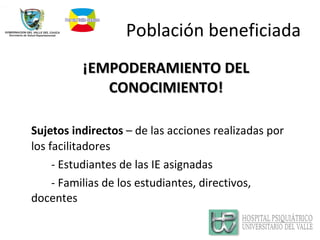 Población beneficiada ¡EMPODERAMIENTO DEL CONOCIMIENTO! Sujetos indirectos  – de las acciones realizadas por los facilitadores - Estudiantes de las IE asignadas - Familias de los estudiantes, directivos,  docentes 