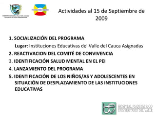 Actividades al 15 de Septiembre de 2009 1. SOCIALIZACIÓN DEL PROGRAMA Lugar:  Instituciones Educativas del Valle del Cauca Asignadas 2. REACTIVACION DEL COMITÉ DE CONVIVENCIA 3.  IDENTIFICACIÓN SALUD MENTAL EN EL PEI 4.  LANZAMIENTO DEL PROGRAMA 5. IDENTIFICACIÓN DE LOS NIÑOS/AS Y ADOLESCENTES EN SITUACIÓN DE DESPLAZAMIENTO DE LAS INSTITUCIONES EDUCATIVAS 
