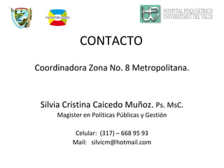 CONTACTO Coordinadora Zona No. 8 Metropolitana. Silvia Cristina Caicedo Muñoz.  Ps. MsC. Magister en Políticas Públicas y Gestión Celular:  (317) – 668 95 93 Mail:  [email_address] 