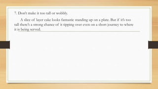 7. Don’t make it too tall or wobbly.
A slice of layer cake looks fantastic standing up on a plate. But if it’s too
tall there’s a strong chance of it tipping over even on a short journey to where
it is being served.
 