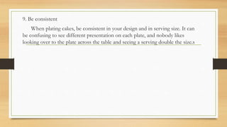 9. Be consistent
When plating cakes, be consistent in your design and in serving size. It can
be confusing to see different presentation on each plate, and nobody likes
looking over to the plate across the table and seeing a serving double the size.s
 
