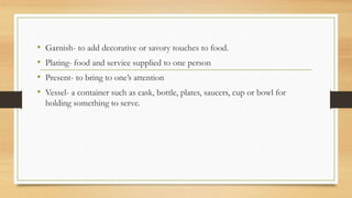 • Garnish- to add decorative or savory touches to food.
• Plating- food and service supplied to one person
• Present- to bring to one’s attention
• Vessel- a container such as cask, bottle, plates, saucers, cup or bowl for
holding something to serve.
 