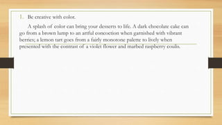 1. Be creative with color.
A splash of color can bring your desserts to life. A dark chocolate cake can
go from a brown lump to an artful concoction when garnished with vibrant
berries; a lemon tart goes from a fairly monotone palette to lively when
presented with the contrast of a violet flower and marbed raspberry coulis.
 