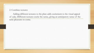 2. Combine textures
Adding different textures to the plate adds excitement to the visual appeal
of cake. Different textures excite the sense, giving an anticipatory sense of the
taste pleasures to come.
 