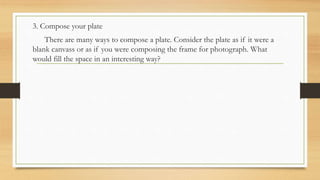3. Compose your plate
There are many ways to compose a plate. Consider the plate as if it were a
blank canvass or as if you were composing the frame for photograph. What
would fill the space in an interesting way?
 