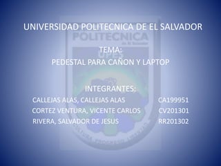 UNIVERSIDAD POLITECNICA DE EL SALVADOR
TEMA:
PEDESTAL PARA CAÑON Y LAPTOP
INTEGRANTES:
CALLEJAS ALAS, CALLEJAS ALAS CA199951
CORTEZ VENTURA, VICENTE CARLOS CV201301
RIVERA, SALVADOR DE JESUS RR201302
 