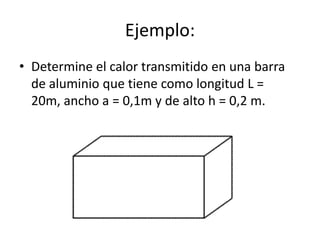 Ejemplo:
• Determine el calor transmitido en una barra
  de aluminio que tiene como longitud L =
  20m, ancho a = 0,1m y de alto h = 0,2 m.
 