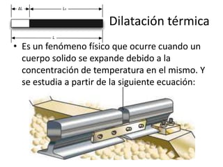 Dilatación térmica
• Es un fenómeno físico que ocurre cuando un
  cuerpo solido se expande debido a la
  concentración de temperatura en el mismo. Y
  se estudia a partir de la siguiente ecuación:
 