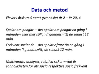 Data och metod
Elever i årskurs 9 samt gymnasiet år 2 – år 2014
Spelat om pengar – dvs spelat om pengar en gång i
månaden eller mer sällan (i genomsnitt) de senast 12
mån.
Frekvent spelande – dvs spelat oftare än en gång i
månaden (i genomsnitt) de senast 12 mån.
Multivariata analyser, relativa risker – vad är
sannolikheten för att spela respektive spela frekvent
 