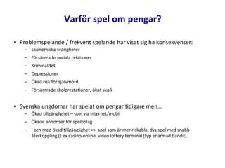 • Problemspelande / frekvent spelande har visat sig ha konsekvenser:
– Ekonomiska svårigheter
– Försämrade sociala relationer
– Kriminalitet
– Depressioner
– Ökad risk för självmord
– Försämrade skolprestationer, ökat skolk
• Svenska ungdomar har spelat om pengar tidigare men…
– Ökad tillgänglighet – spel via Internet/mobil
– Ökade annonser för spelbolag
– I och med ökad tillgänglighet => spel som är mer riskabla, dvs spel med snabb
återkoppling (t.ex casino-online, video lottery terminal (typ enarmad bandit).
Varför spel om pengar?
 
