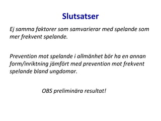 Slutsatser
Ej samma faktorer som samvarierar med spelande som
mer frekvent spelande.
Prevention mot spelande i allmänhet bör ha en annan
form/inriktning jämfört med prevention mot frekvent
spelande bland ungdomar.
OBS preliminära resultat!
 