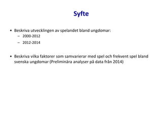 • Beskriva utvecklingen av spelandet bland ungdomar:
– 2000-2012
– 2012-2014
• Beskriva vilka faktorer som samvarierar med spel och frekvent spel bland
svenska ungdomar (Preliminära analyser på data från 2014)
Syfte
 